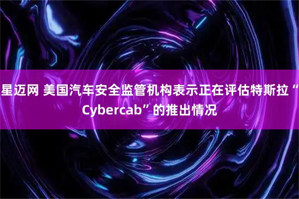 星迈网 美国汽车安全监管机构表示正在评估特斯拉“Cybercab”的推出情况